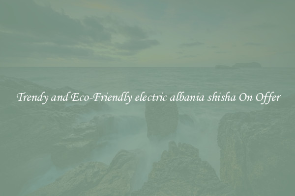 Trendy and Eco-Friendly electric albania shisha On Offer