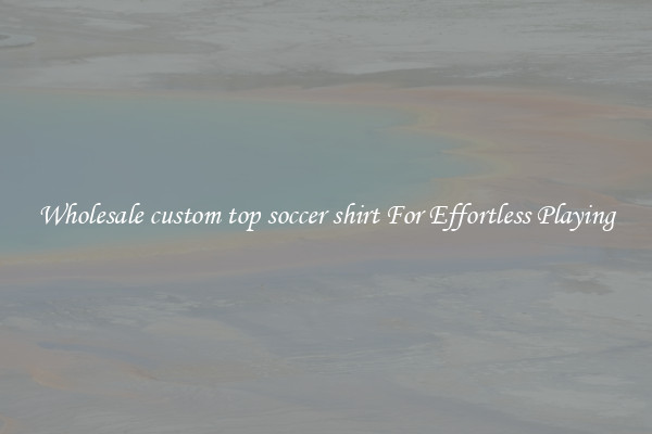 Wholesale custom top soccer shirt For Effortless Playing