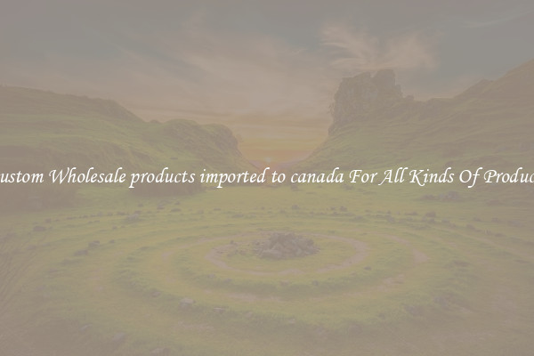 Custom Wholesale products imported to canada For All Kinds Of Products