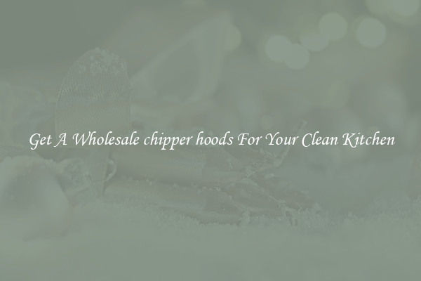 Get A Wholesale chipper hoods For Your Clean Kitchen